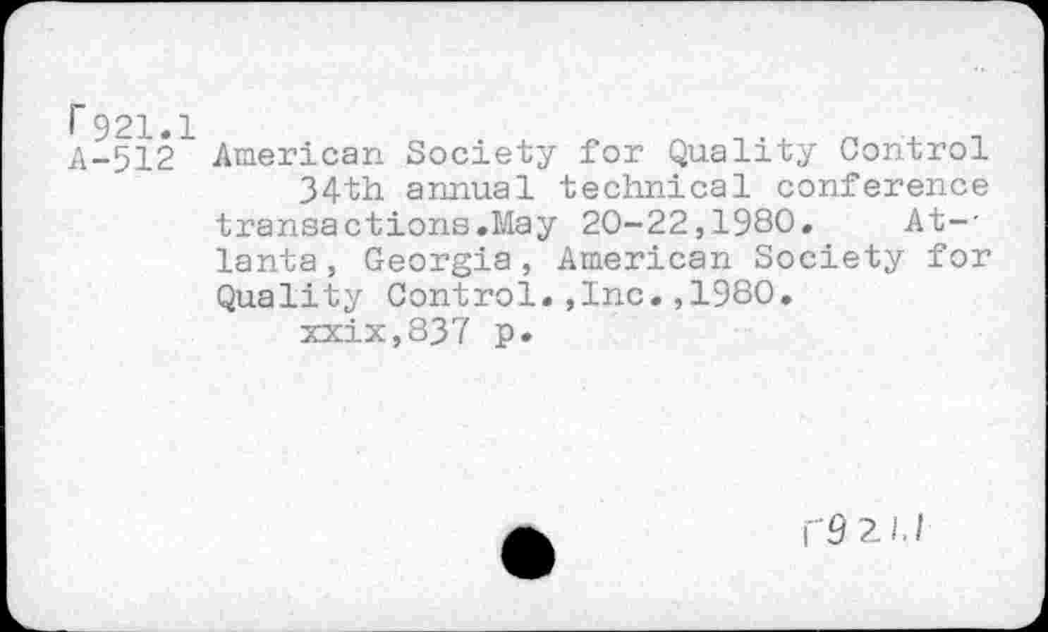 ﻿r 921.1 A-512
American Society for Quality Control 34th annual technical conference transactions.May 20-22,1980. At--lanta, Georgia, American Society for Quality Control.,Inc.,1980.
xxix,837 p.
\"9 2JJ